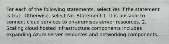 For each of the following statements, select Yes if the statement is true. Otherwise, select No. Statement 1. It is possible to connect cloud services to on-premises server resources. 2. Scaling cloud-hosted infrastructure components includes expanding Azure server resources and networking components.