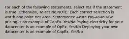 For each of the following statements, select Yes if the statement is true. Otherwise, select No.NOTE: Each correct selection is worth one point.Hot Area: Statements: Azure Pay-As-You-Go pricing is an example of CapEx. Yes/No Paying electricity for your datacenter is an example of OpEx. Yes/No Deploying your own datacenter is an example of CapEx. Yes/No