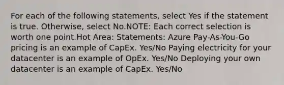 For each of the following statements, select Yes if the statement is true. Otherwise, select No.NOTE: Each correct selection is worth one point.Hot Area: Statements: Azure Pay-As-You-Go pricing is an example of CapEx. Yes/No Paying electricity for your datacenter is an example of OpEx. Yes/No Deploying your own datacenter is an example of CapEx. Yes/No