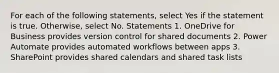 For each of the following statements, select Yes if the statement is true. Otherwise, select No. Statements 1. OneDrive for Business provides version control for shared documents 2. Power Automate provides automated workflows between apps 3. SharePoint provides shared calendars and shared task lists