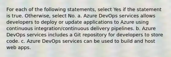 For each of the following statements, select Yes if the statement is true. Otherwise, select No. a. Azure DevOps services allows developers to deploy or update applications to Azure using continuous integration/continuous delivery pipelines. b. Azure DevOps services includes a Git repository for developers to store code. c. Azure DevOps services can be used to build and host web apps.