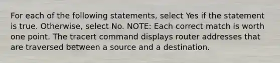 For each of the following statements, select Yes if the statement is true. Otherwise, select No. NOTE: Each correct match is worth one point. The tracert command displays router addresses that are traversed between a source and a destination.