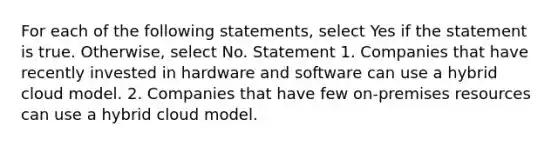 For each of the following statements, select Yes if the statement is true. Otherwise, select No. Statement 1. Companies that have recently invested in hardware and software can use a hybrid cloud model. 2. Companies that have few on-premises resources can use a hybrid cloud model.