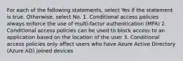 For each of the following statements, select Yes if the statement is true. Otherwise, select No. 1. Conditional access policies always enforce the use of multi-factor authentication (MFA) 2. Conditional access policies can be used to block access to an application based on the location of the user 3. Conditional access policies only affect users who have Azure Active Directory (Azure AD) joined devices