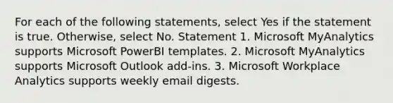 For each of the following statements, select Yes if the statement is true. Otherwise, select No. Statement 1. Microsoft MyAnalytics supports Microsoft PowerBI templates. 2. Microsoft MyAnalytics supports Microsoft Outlook add-ins. 3. Microsoft Workplace Analytics supports weekly email digests.