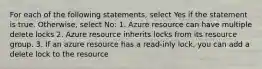 For each of the following statements, select Yes if the statement is true. Otherwise, select No: 1. Azure resource can have multiple delete locks 2. Azure resource inherits locks from its resource group. 3. If an azure resource has a read-inly lock, you can add a delete lock to the resource