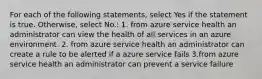 For each of the following statements, select Yes if the statement is true. Otherwise, select No.: 1. from azure service health an administrator can view the health of all services in an azure environment. 2. from azure service health an administrator can create a rule to be alerted if a azure service fails 3.from azure service health an administrator can prevent a service failure