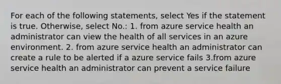 For each of the following statements, select Yes if the statement is true. Otherwise, select No.: 1. from azure service health an administrator can view the health of all services in an azure environment. 2. from azure service health an administrator can create a rule to be alerted if a azure service fails 3.from azure service health an administrator can prevent a service failure