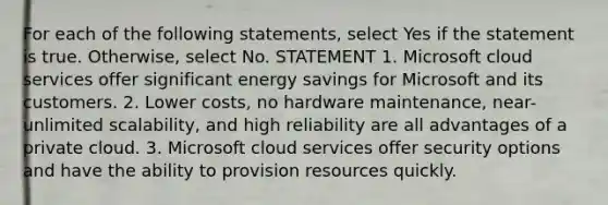 For each of the following statements, select Yes if the statement is true. Otherwise, select No. STATEMENT 1. Microsoft cloud services offer significant energy savings for Microsoft and its customers. 2. Lower costs, no hardware maintenance, near-unlimited scalability, and high reliability are all advantages of a private cloud. 3. Microsoft cloud services offer security options and have the ability to provision resources quickly.