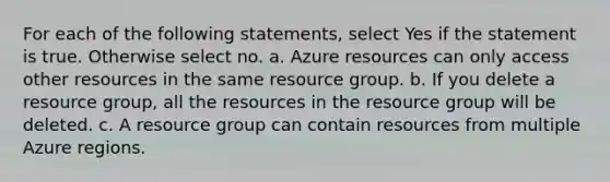 For each of the following statements, select Yes if the statement is true. Otherwise select no. a. Azure resources can only access other resources in the same resource group. b. If you delete a resource group, all the resources in the resource group will be deleted. c. A resource group can contain resources from multiple Azure regions.