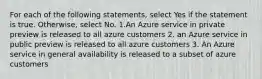 For each of the following statements, select Yes if the statement is true. Otherwise, select No. 1.An Azure service in private preview is released to all azure customers 2. an Azure service in public preview is released to all azure customers 3. An Azure service in general availability is released to a subset of azure customers