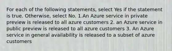 For each of the following statements, select Yes if the statement is true. Otherwise, select No. 1.An Azure service in private preview is released to all azure customers 2. an Azure service in public preview is released to all azure customers 3. An Azure service in general availability is released to a subset of azure customers