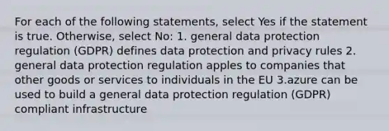 For each of the following statements, select Yes if the statement is true. Otherwise, select No: 1. general data protection regulation (GDPR) defines data protection and privacy rules 2. general data protection regulation apples to companies that other goods or services to individuals in the EU 3.azure can be used to build a general data protection regulation (GDPR) compliant infrastructure