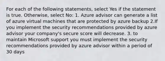 For each of the following statements, select Yes if the statement is true. Otherwise, select No: 1. Azure advisor can generate a list of azure virtual machines that are protected by azure backup 2.If you implement the security recommendations provided by azure advisor your company's secure score will decrease. 3. to maintain Microsoft support you must implement the security recommendations provided by azure advisor within a period of 30 days