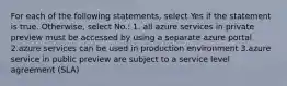 For each of the following statements, select Yes if the statement is true. Otherwise, select No.: 1. all azure services in private preview must be accessed by using a separate azure portal 2.azure services can be used in production environment 3.azure service in public preview are subject to a service level agreement (SLA)