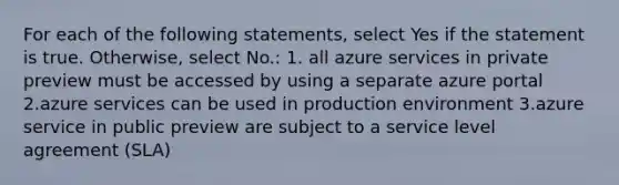 For each of the following statements, select Yes if the statement is true. Otherwise, select No.: 1. all azure services in private preview must be accessed by using a separate azure portal 2.azure services can be used in production environment 3.azure service in public preview are subject to a service level agreement (SLA)