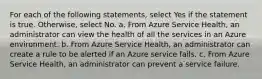 For each of the following statements, select Yes if the statement is true. Otherwise, select No. a. From Azure Service Health, an administrator can view the health of all the services in an Azure environment. b. From Azure Service Health, an administrator can create a rule to be alerted if an Azure service fails. c. From Azure Service Health, an administrator can prevent a service failure.