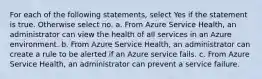 For each of the following statements, select Yes if the statement is true. Otherwise select no. a. From Azure Service Health, an administrator can view the health of all services in an Azure environment. b. From Azure Service Health, an administrator can create a rule to be alerted if an Azure service fails. c. From Azure Service Health, an administrator can prevent a service failure.