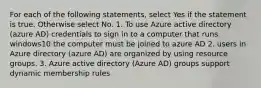 For each of the following statements, select Yes if the statement is true. Otherwise select No. 1. To use Azure active directory (azure AD) credentials to sign in to a computer that runs windows10 the computer must be joined to azure AD 2. users in Azure directory (azure AD) are organized by using resource groups. 3. Azure active directory (Azure AD) groups support dynamic membership rules