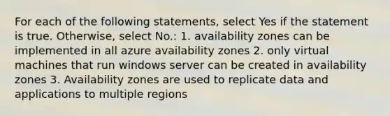 For each of the following statements, select Yes if the statement is true. Otherwise, select No.: 1. availability zones can be implemented in all azure availability zones 2. only virtual machines that run windows server can be created in availability zones 3. Availability zones are used to replicate data and applications to multiple regions