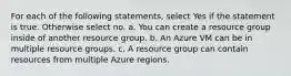 For each of the following statements, select Yes if the statement is true. Otherwise select no. a. You can create a resource group inside of another resource group. b. An Azure VM can be in multiple resource groups. c. A resource group can contain resources from multiple Azure regions.