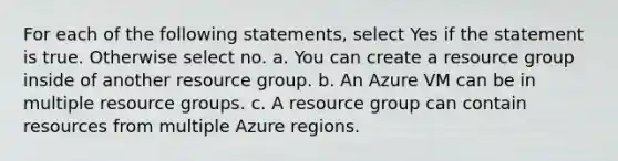 For each of the following statements, select Yes if the statement is true. Otherwise select no. a. You can create a resource group inside of another resource group. b. An Azure VM can be in multiple resource groups. c. A resource group can contain resources from multiple Azure regions.