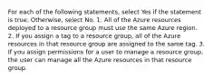 For each of the following statements, select Yes if the statement is true. Otherwise, select No. 1. All of the Azure resources deployed to a resource group must use the same Azure region. 2. If you assign a tag to a resource group, all of the Azure resources in that resource group are assigned to the same tag. 3. If you assign permissions for a user to manage a resource group, the user can manage all the Azure resources in that resource group.