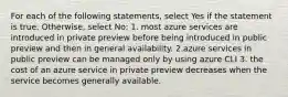 For each of the following statements, select Yes if the statement is true. Otherwise, select No: 1. most azure services are introduced in private preview before being introduced in public preview and then in general availability. 2.azure services in public preview can be managed only by using azure CLI 3. the cost of an azure service in private preview decreases when the service becomes generally available.