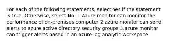 For each of the following statements, select Yes if the statement is true. Otherwise, select No: 1.Azure monitor can monitor the performance of on-premises computer 2.azure monitor can send alerts to azure active directory security groups 3.azure monitor can trigger alerts based in an azure log analytic workspace