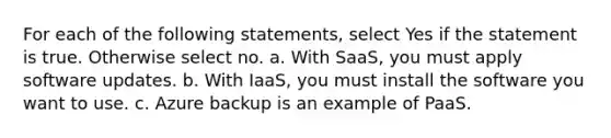 For each of the following statements, select Yes if the statement is true. Otherwise select no. a. With SaaS, you must apply software updates. b. With IaaS, you must install the software you want to use. c. Azure backup is an example of PaaS.