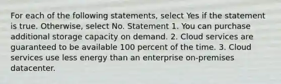 For each of the following statements, select Yes if the statement is true. Otherwise, select No. Statement 1. You can purchase additional storage capacity on demand. 2. Cloud services are guaranteed to be available 100 percent of the time. 3. Cloud services use less energy than an enterprise on-premises datacenter.