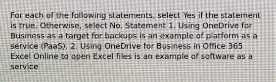 For each of the following statements, select Yes if the statement is true. Otherwise, select No. Statement 1. Using OneDrive for Business as a target for backups is an example of platform as a service (PaaS). 2. Using OneDrive for Business in Office 365 Excel Online to open Excel files is an example of software as a service