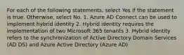 For each of the following statements, select Yes if the statement is true. Otherwise, select No. 1. Azure AD Connect can be used to implement hybrid identity 2. Hybrid identity requires the implementation of two Microsoft 365 tenants 3. Hybrid identity refers to the synchronization of Active Directory Domain Services (AD DS) and Azure Active Directory (Azure AD)