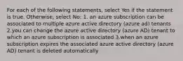 For each of the following statements, select Yes if the statement is true. Otherwise, select No: 1. an azure subscription can be associated to multiple azure active directory (azure ad) tenants 2.you can change the azure active directory (azure AD) tenant to which an azure subscription is associated 3.when an azure subscription expires the associated azure active directory (azure AD) tenant is deleted automatically