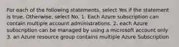 For each of the following statements, select Yes if the statement is true. Otherwise, select No. 1. Each Azure subscription can contain multiple account administrations. 2. each Azure subscription can be managed by using a microsoft account only 3. an Azure resource group contains multiple Azure Subscription