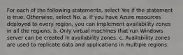 For each of the following statements, select Yes if the statement is true. Otherwise, select No. a. If you have Azure resources deployed to every region, you can implement availability zones in all the regions. b. Only virtual machines that run Windows server can be created in availability zones. c. Availability zones are used to replicate data and applications in multiple regions.