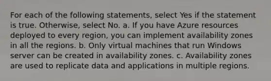 For each of the following statements, select Yes if the statement is true. Otherwise, select No. a. If you have Azure resources deployed to every region, you can implement availability zones in all the regions. b. Only virtual machines that run Windows server can be created in availability zones. c. Availability zones are used to replicate data and applications in multiple regions.