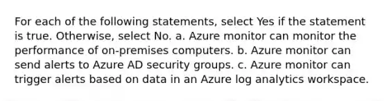 For each of the following statements, select Yes if the statement is true. Otherwise, select No. a. Azure monitor can monitor the performance of on-premises computers. b. Azure monitor can send alerts to Azure AD security groups. c. Azure monitor can trigger alerts based on data in an Azure log analytics workspace.