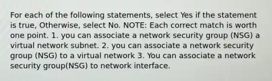 For each of the following statements, select Yes if the statement is true, Otherwise, select No. NOTE: Each correct match is worth one point. 1. you can associate a network security group (NSG) a virtual network subnet. 2. you can associate a network security group (NSG) to a virtual network 3. You can associate a network security group(NSG) to network interface.