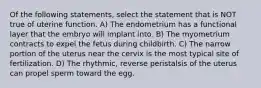 Of the following statements, select the statement that is NOT true of uterine function. A) The endometrium has a functional layer that the embryo will implant into. B) The myometrium contracts to expel the fetus during childbirth. C) The narrow portion of the uterus near the cervix is the most typical site of fertilization. D) The rhythmic, reverse peristalsis of the uterus can propel sperm toward the egg.