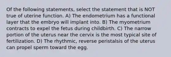 Of the following statements, select the statement that is NOT true of uterine function. A) The endometrium has a functional layer that the embryo will implant into. B) The myometrium contracts to expel the fetus during childbirth. C) The narrow portion of the uterus near the cervix is the most typical site of fertilization. D) The rhythmic, reverse peristalsis of the uterus can propel sperm toward the egg.