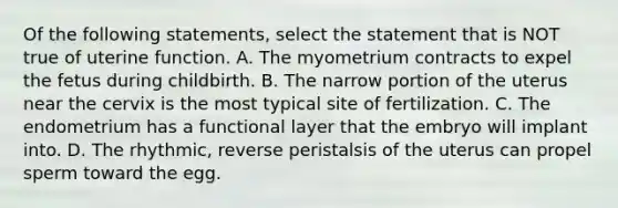 Of the following statements, select the statement that is NOT true of uterine function. A. The myometrium contracts to expel the fetus during childbirth. B. The narrow portion of the uterus near the cervix is the most typical site of fertilization. C. The endometrium has a functional layer that the embryo will implant into. D. The rhythmic, reverse peristalsis of the uterus can propel sperm toward the egg.