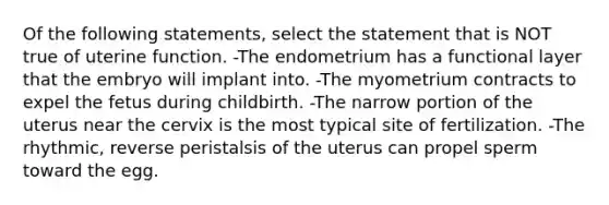 Of the following statements, select the statement that is NOT true of uterine function. -The endometrium has a functional layer that the embryo will implant into. -The myometrium contracts to expel the fetus during childbirth. -The narrow portion of the uterus near the cervix is the most typical site of fertilization. -The rhythmic, reverse peristalsis of the uterus can propel sperm toward the egg.