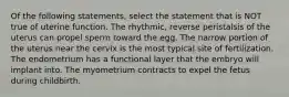 Of the following statements, select the statement that is NOT true of uterine function. The rhythmic, reverse peristalsis of the uterus can propel sperm toward the egg. The narrow portion of the uterus near the cervix is the most typical site of fertilization. The endometrium has a functional layer that the embryo will implant into. The myometrium contracts to expel the fetus during childbirth.