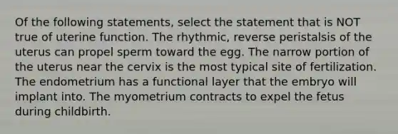 Of the following statements, select the statement that is NOT true of uterine function. The rhythmic, reverse peristalsis of the uterus can propel sperm toward the egg. The narrow portion of the uterus near the cervix is the most typical site of fertilization. The endometrium has a functional layer that the embryo will implant into. The myometrium contracts to expel the fetus during childbirth.