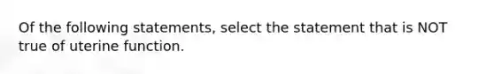 Of the following statements, select the statement that is NOT true of uterine function.