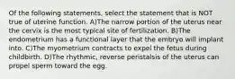 Of the following statements, select the statement that is NOT true of uterine function. A)The narrow portion of the uterus near the cervix is the most typical site of fertilization. B)The endometrium has a functional layer that the embryo will implant into. C)The myometrium contracts to expel the fetus during childbirth. D)The rhythmic, reverse peristalsis of the uterus can propel sperm toward the egg.