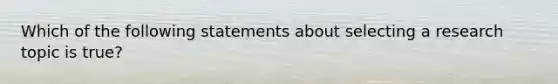 Which of the following statements about selecting a research topic is true?