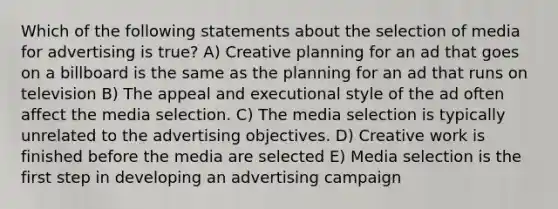 Which of the following statements about the selection of media for advertising is true? A) Creative planning for an ad that goes on a billboard is the same as the planning for an ad that runs on television B) The appeal and executional style of the ad often affect the media selection. C) The media selection is typically unrelated to the advertising objectives. D) Creative work is finished before the media are selected E) Media selection is the first step in developing an advertising campaign