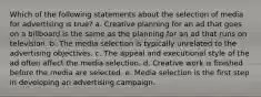 Which of the following statements about the selection of media for advertising is true? a. Creative planning for an ad that goes on a billboard is the same as the planning for an ad that runs on television. b. The media selection is typically unrelated to the advertising objectives. c. The appeal and executional style of the ad often affect the media selection. d. Creative work is finished before the media are selected. e. Media selection is the first step in developing an advertising campaign.